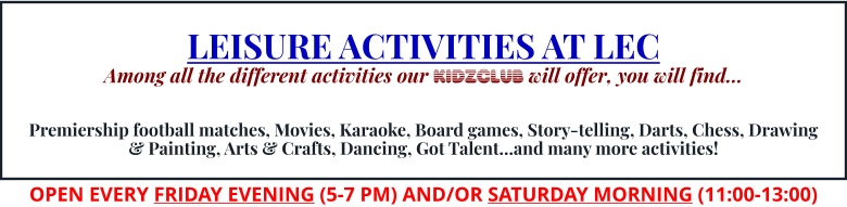 LEISURE ACTIVITIES AT LEC Among all the different activities our KIDZCLUB will offer, you will find…   Premiership football matches, Movies, Karaoke, Board games, Story-telling, Darts, Chess, Drawing & Painting, Arts & Crafts, Dancing, Got Talent…and many more activities! OPEN EVERY FRIDAY EVENING (5-7 PM) AND/OR SATURDAY MORNING (11:00-13:00)